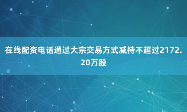 在线配资电话通过大宗交易方式减持不超过2172.20万股