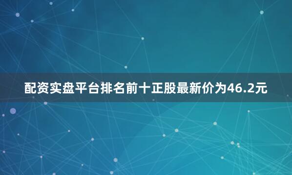 配资实盘平台排名前十正股最新价为46.2元