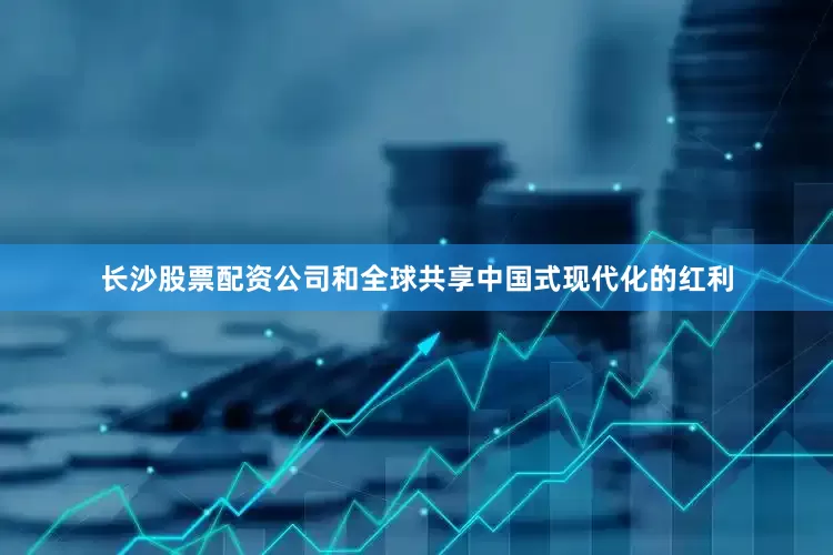 长沙股票配资公司和全球共享中国式现代化的红利