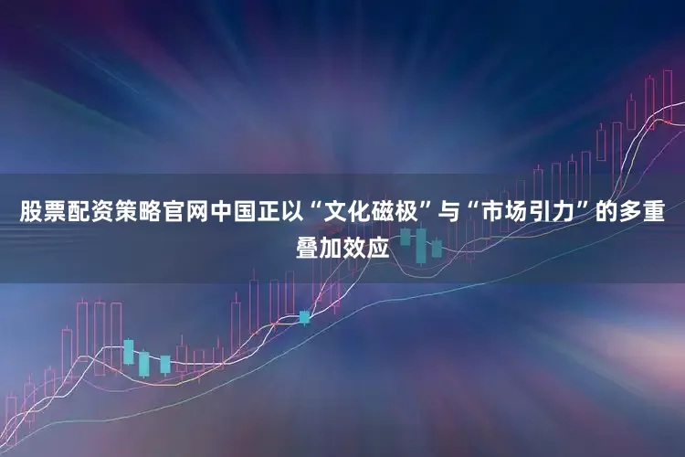 股票配资策略官网中国正以“文化磁极”与“市场引力”的多重叠加效应
