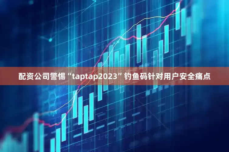 配资公司警惕“taptap2023”钓鱼码针对用户安全痛点