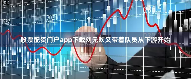 股票配资门户app下载刘元欢又带着队员从下游开始
