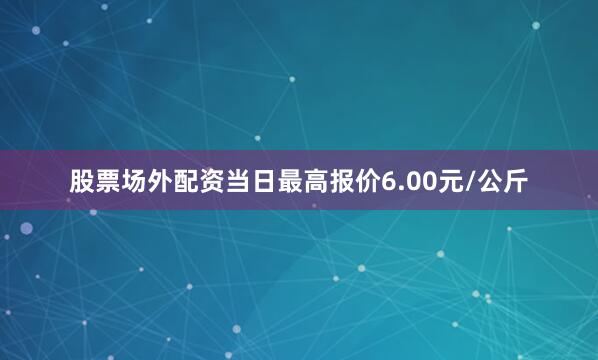 股票场外配资当日最高报价6.00元/公斤
