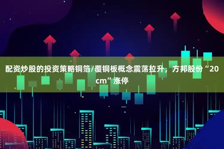 配资炒股的投资策略铜箔/覆铜板概念震荡拉升，方邦股份“20cm”涨停