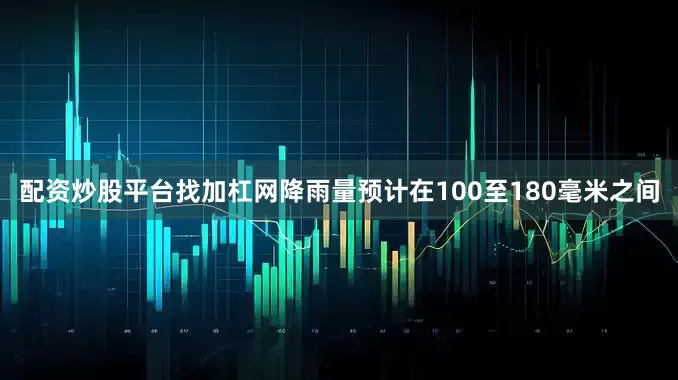 配资炒股平台找加杠网降雨量预计在100至180毫米之间