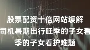 股票配资十倍网站缓解网约车司机暑期出行旺季的子女看护难题
