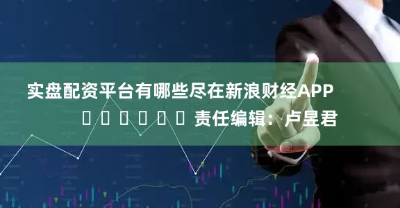实盘配资平台有哪些尽在新浪财经APP            						责任编辑：卢昱君