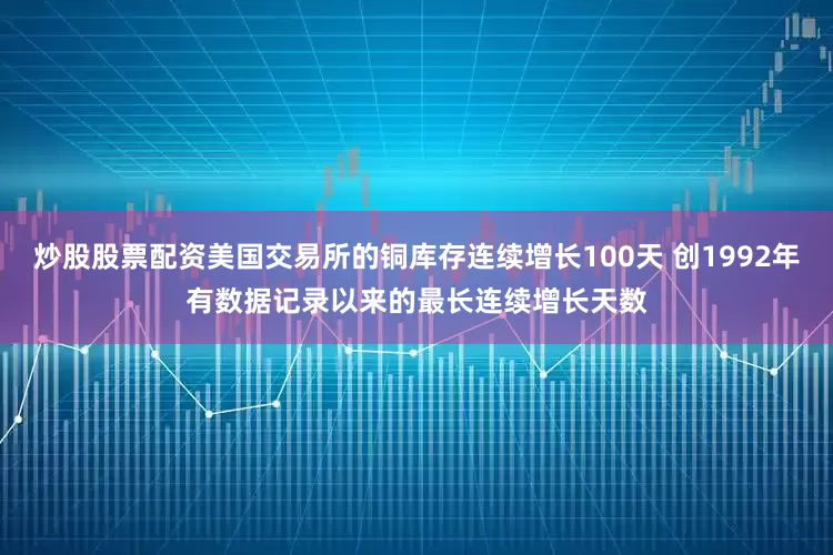 炒股股票配资美国交易所的铜库存连续增长100天 创1992年有数据记录以来的最长连续增长天数