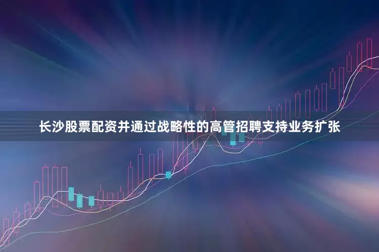 长沙股票配资并通过战略性的高管招聘支持业务扩张