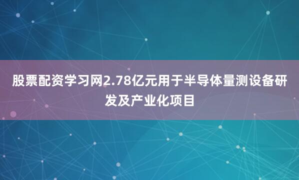 股票配资学习网2.78亿元用于半导体量测设备研发及产业化项目